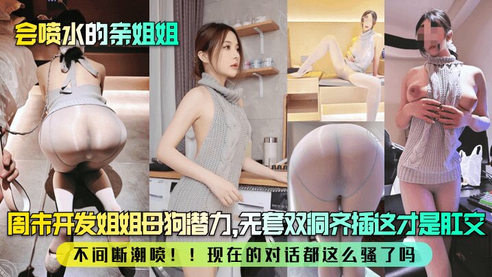 【会喷水的亲姐姐】 周末开发姐姐母狗潜力，无套双洞齐插这才是肛交！不间断潮喷！！现在的对话都这么骚了吗？