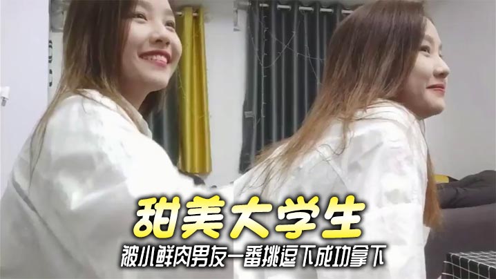 甜美大学生，被小鲜肉男友一番挑逗下成功拿下
