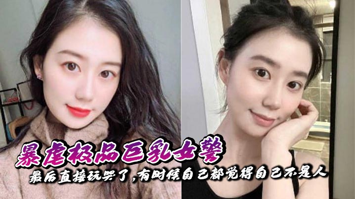 【奶子即正义】暴虐极品巨乳女警,最后直接玩哭了,有时候自己都觉得自己不是人